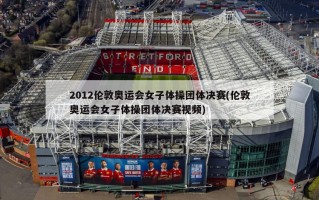2012伦敦奥运会女子体操团体决赛(伦敦奥运会女子体操团体决赛视频)