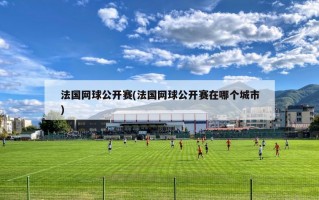 法国网球公开赛(法国网球公开赛在哪个城市)