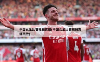 中国女足比赛视频直播(中国女足比赛视频直播回放)