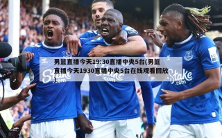 男篮直播今天19:30直播中央5台(男篮直播今天1930直播中央5台***回放)