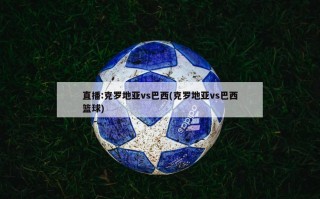 直播:克罗地亚vs巴西(克罗地亚vs巴西篮球)