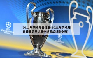 2011年羽毛球世锦赛(2011年羽毛球世锦赛男单决赛全场回放洪刚全场)
