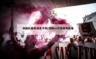 快船队最新消息今天(快船vs今天现场直播)