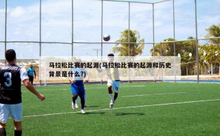 马拉松比赛的起源(马拉松比赛的起源和历史背景是什么?)