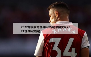 2022中国女足世界杯决赛(中国女足2021世界杯决赛)