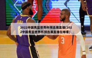 2022中国男篮世界杯预选赛直播(2022中国男篮世界杯预选赛直播在哪看)