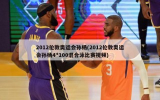 2012伦敦奥运会孙杨(2012伦敦奥运会孙杨4*100混合泳比赛视频)