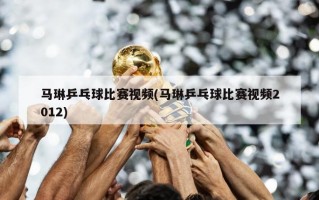 马琳乒乓球比赛视频(马琳乒乓球比赛视频2012)