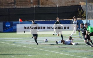 年轻人vs曼联直播(年轻人vs曼联 直播)