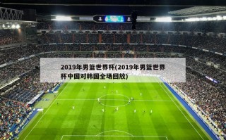 2019年男篮世界杯(2019年男篮世界杯中国对韩国全场回放)