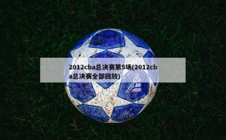 2012cba总决赛第5场(2012cba总决赛全部回放)