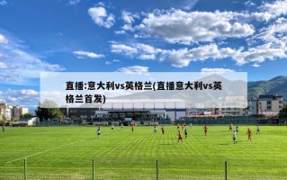 直播:意大利vs英格兰(直播意大利vs英格兰首发)