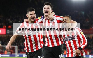 林丹羽毛球比赛高清(林丹羽毛球精彩瞬间)