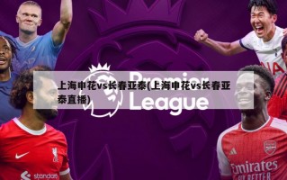 上海申花vs长春亚泰(上海申花vs长春亚泰直播)
