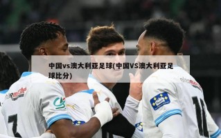中国vs澳大利亚足球(中国VS澳大利亚足球比分)