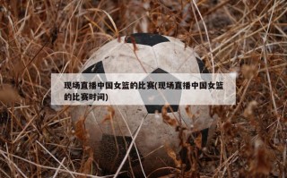 现场直播中国女篮的比赛(现场直播中国女篮的比赛时间)