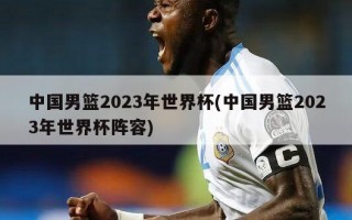 中国男篮2023年世界杯(中国男篮2023年世界杯阵容)