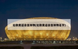 伦敦奥运会吉祥物(伦敦奥运会吉祥物名字)
