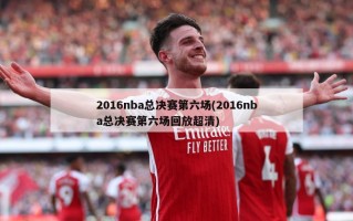 2016nba总决赛第六场(2016nba总决赛第六场回放超清)