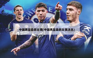 中国男篮最新比赛(中国男篮最新比赛消息)