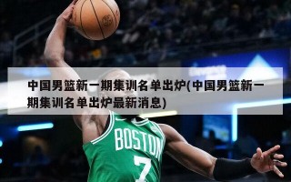 中国男篮新一期集训名单出炉(中国男篮新一期集训名单出炉最新消息)