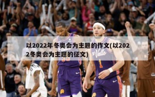以2022年冬奥会为主题的作文(以2022冬奥会为主题的征文)