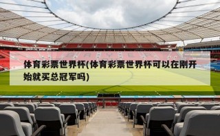 体育彩票世界杯(体育彩票世界杯可以在刚开始就买总冠军吗)